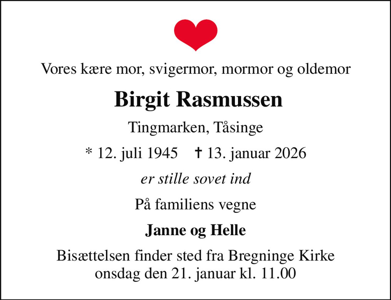 Vores kære mor, svigermor, mormor og oldemor
 Birgit Rasmussen
Tingmarken, Tåsinge
* 12. juli 1945    ✝ 13. januar 2026
er stille sovet ind
På familiens vegne
Janne og Helle
Bisættelsen finder sted fra Bregninge Kirke  onsdag den 21. januar kl. 11.00