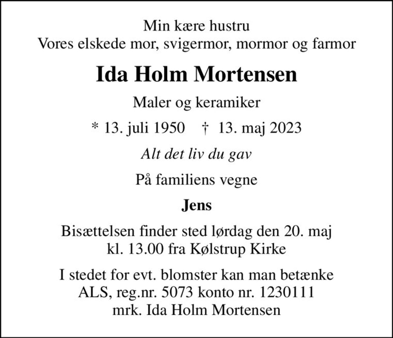 Min kære hustru Vores elskede mor, svigermor, mormor og farmor
Ida Holm Mortensen
Maler og keramiker
* 13. juli 1950    ✝ 13. maj 2023
Alt det liv du gav
På familiens vegne
Jens
Bisættelsen finder sted lørdag den 20. maj kl. 13.00 fra Kølstrup Kirke
I stedet for evt. blomster kan man betænke
					ALS reg.nr.5061kontonr.0001011177mrk. Ida Holm
					Mortensen