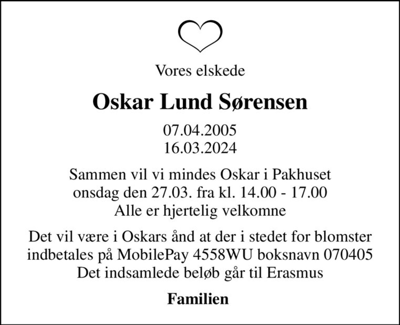 Vores elskede
Oskar Lund Sørensen
07.04.2005 16.03.2024
Sammen vil vi mindes Oskar i Pakhuset onsdag den 27.03. fra kl. 14.00 - 17.00 Alle er hjertelig velkomne
Det vil være i Oskars ånd at der i stedet for blomster indbetales på MobilePay 4558WU boksnavn 070405 Det indsamlede beløb går til Erasmus
Familien