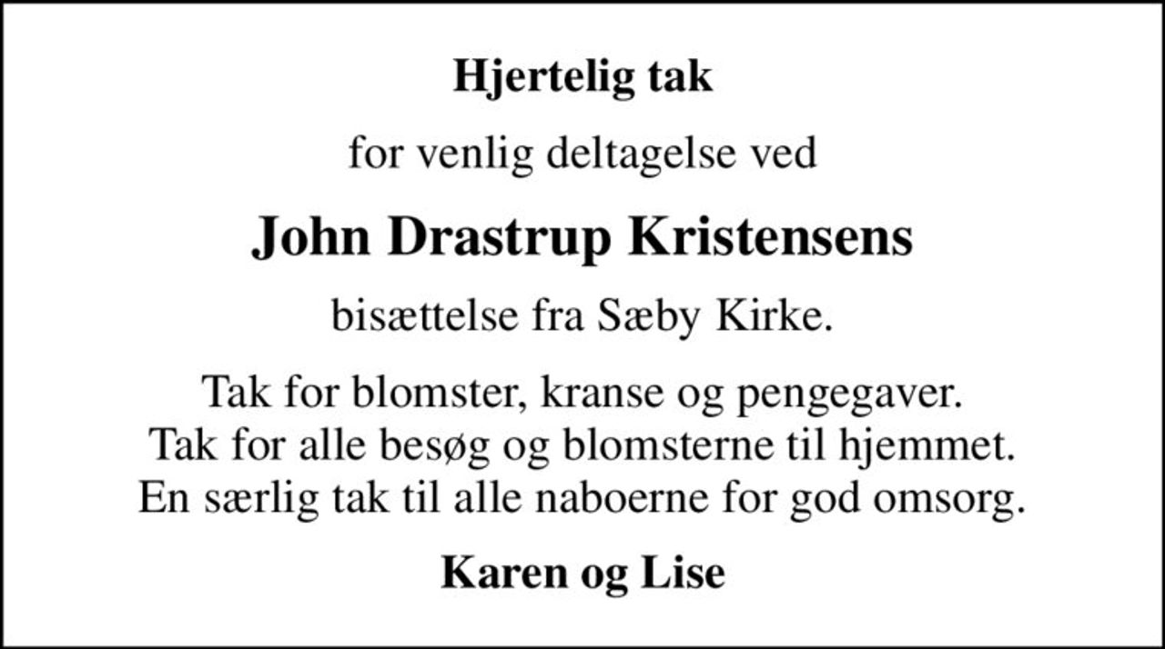 Hjertelig tak
for venlig deltagelse ved
John Drastrup Kristensens
bisættelse fra Sæby Kirke.
Tak for blomster, kranse og pengegaver. Tak for alle besøg og blomsterne til hjemmet. En særlig tak til alle naboerne for god omsorg.
Karen og Lise