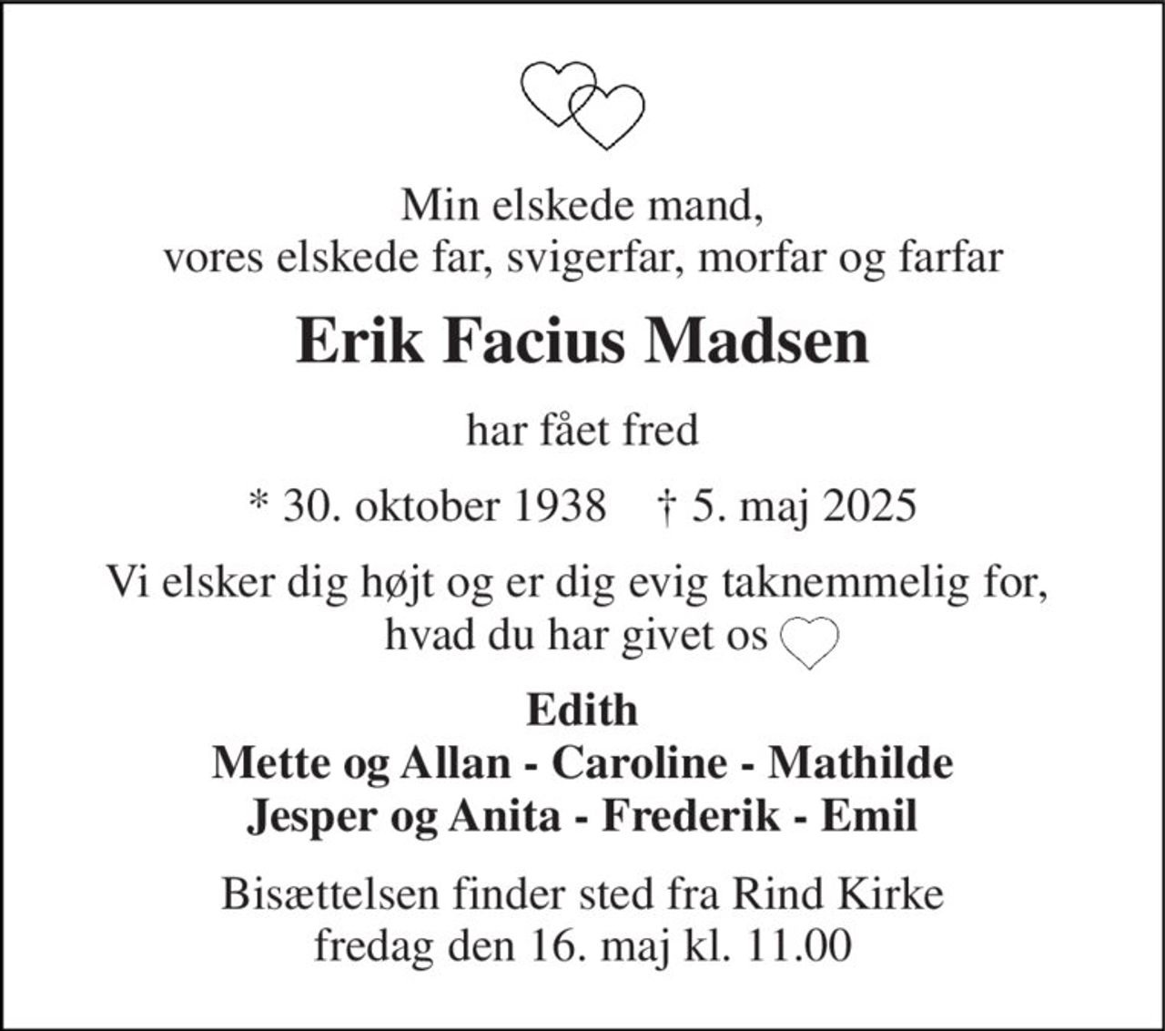 Min elskede mand, vores elskede far, svigerfar, morfar og farfar 
Erik Facius Madsen 
har fået fred 
* 30. oktober 1938    † 5. maj 2025 
Vi elsker dig højt og er dig evig taknemmelig for,  hvad du har givet os  
Edith Mette og Allan - Caroline - Mathilde Jesper og Anita - Frederik - Emil 
Bisættelsen finder sted fra Rind Kirke fredag den 16. maj kl. 11.00