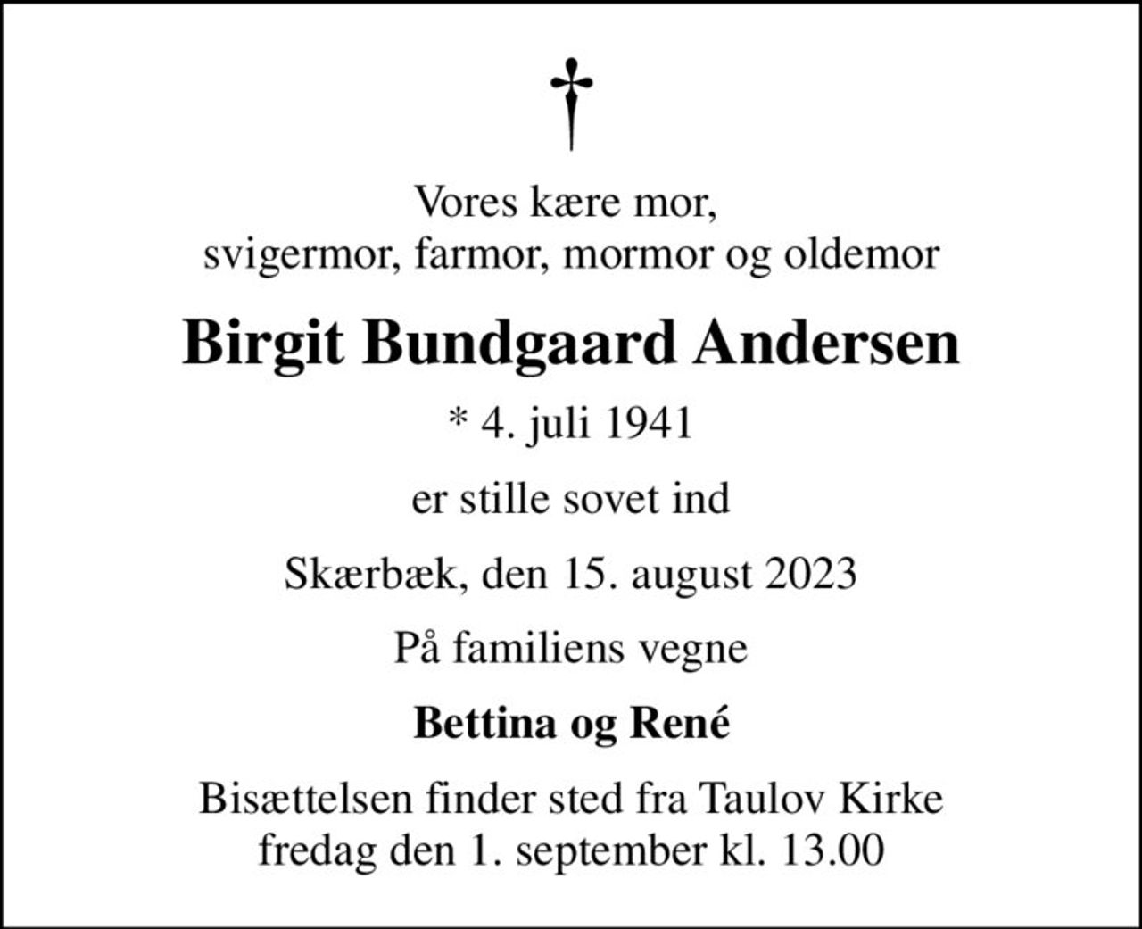 Vores kære mor,  svigermor, farmor, mormor og oldemor
Birgit Bundgaard Andersen
* 4. juli 1941
er stille sovet ind
Skærbæk, den 15. august 2023
På familiens vegne
Bettina og René
Bisættelsen finder sted fra Taulov Kirke  fredag den 1. september kl. 13.00