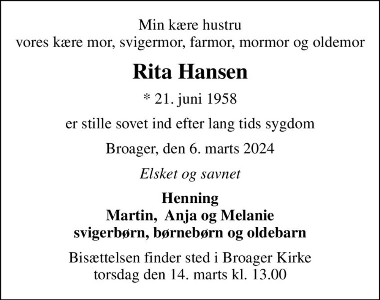 Min kære hustru vores kære mor, svigermor, farmor, mormor og oldemor
Rita Hansen
* 21. juni 1958
er stille sovet ind efter lang tids sygdom
Broager, den 6. marts 2024
Elsket og savnet
Henning Martin,  Anja og Melanie svigerbørn, børnebørn og oldebarn
Bisættelsen finder sted i Broager Kirke  torsdag den 14. marts kl. 13.00