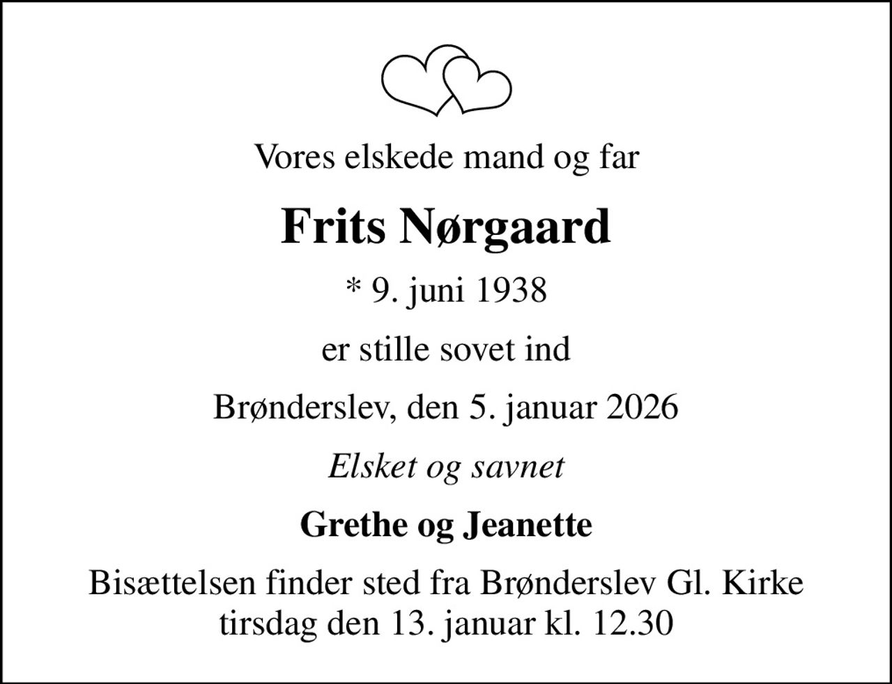 Vores elskede mand og far
Frits Nørgaard
* 9. juni 1938
er stille sovet ind
Brønderslev, den 5. januar 2026
Elsket og savnet
Grethe og Jeanette
Bisættelsen finder sted fra Brønderslev Gl. Kirke  tirsdag den 13. januar kl. 12.30