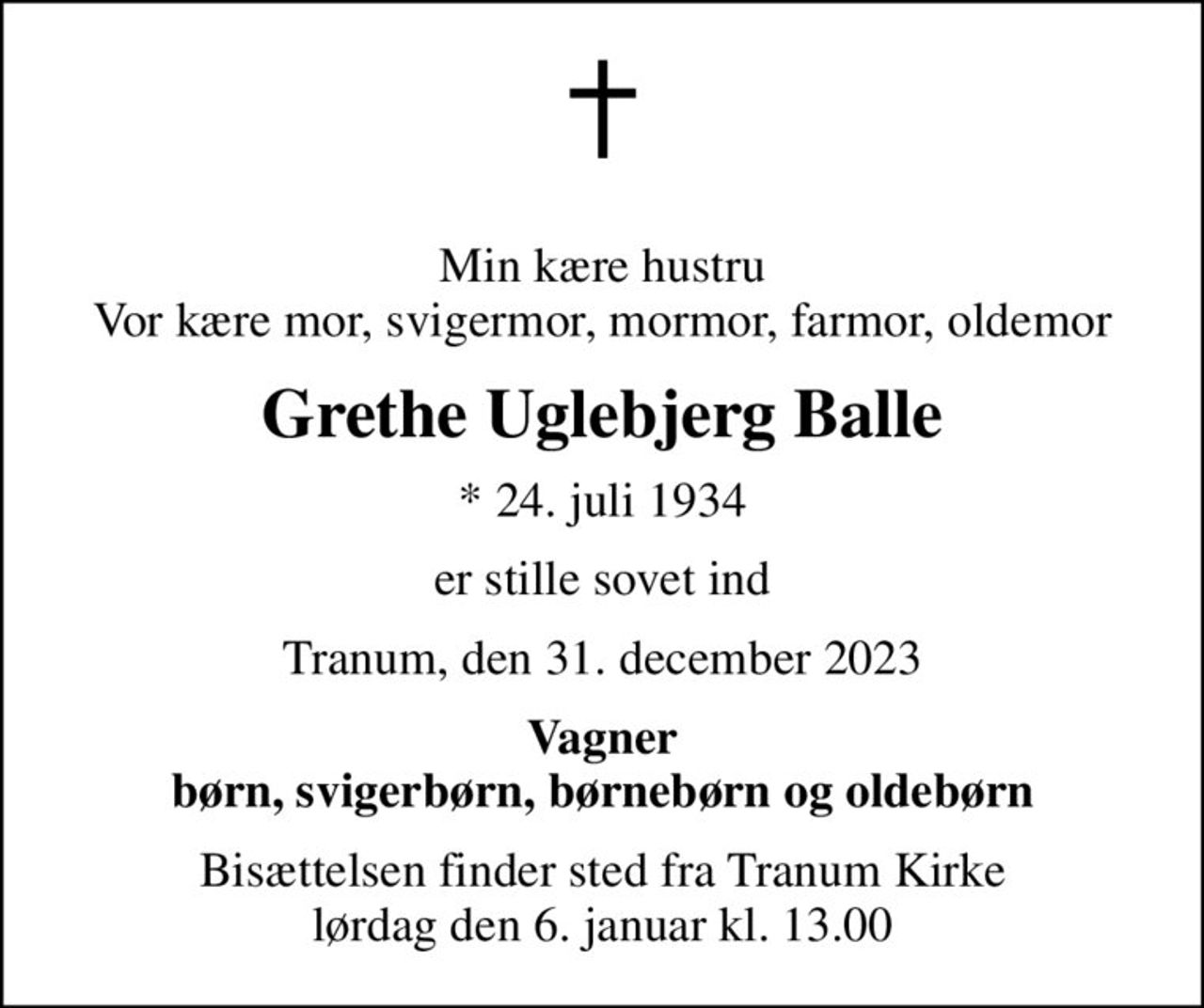 Min kære hustru Vor kære mor, svigermor, mormor, farmor, oldemor
Grethe Uglebjerg Balle
* 24. juli 1934
er stille sovet ind
Tranum, den 31. december 2023
Vagner børn, svigerbørn, børnebørn og oldebørn
Bisættelsen har fundet sted