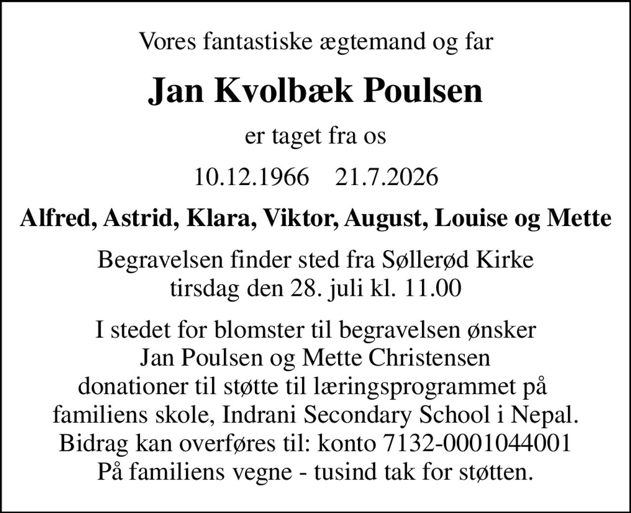 Vores fantastiske ægtemand og far
Jan Kvolbæk Poulsen
er taget fra os
10.12.1966    21.7.2026
Alfred, Astrid, Klara, Viktor, August, Louise og Mette
Begravelsen finder sted fra Søllerød Kirke  tirsdag den 28. juli kl. 11.00 
I stedet for blomster til begravelsen ønsker Jan Poulsen og Mette Christensen donationer til støtte til læringsprogrammet på  familiens skole, Indrani Secondary School i Nepal. Bidrag kan overføres til: konto 7132-0001044001 På familiens vegne - tusind tak for støtten.