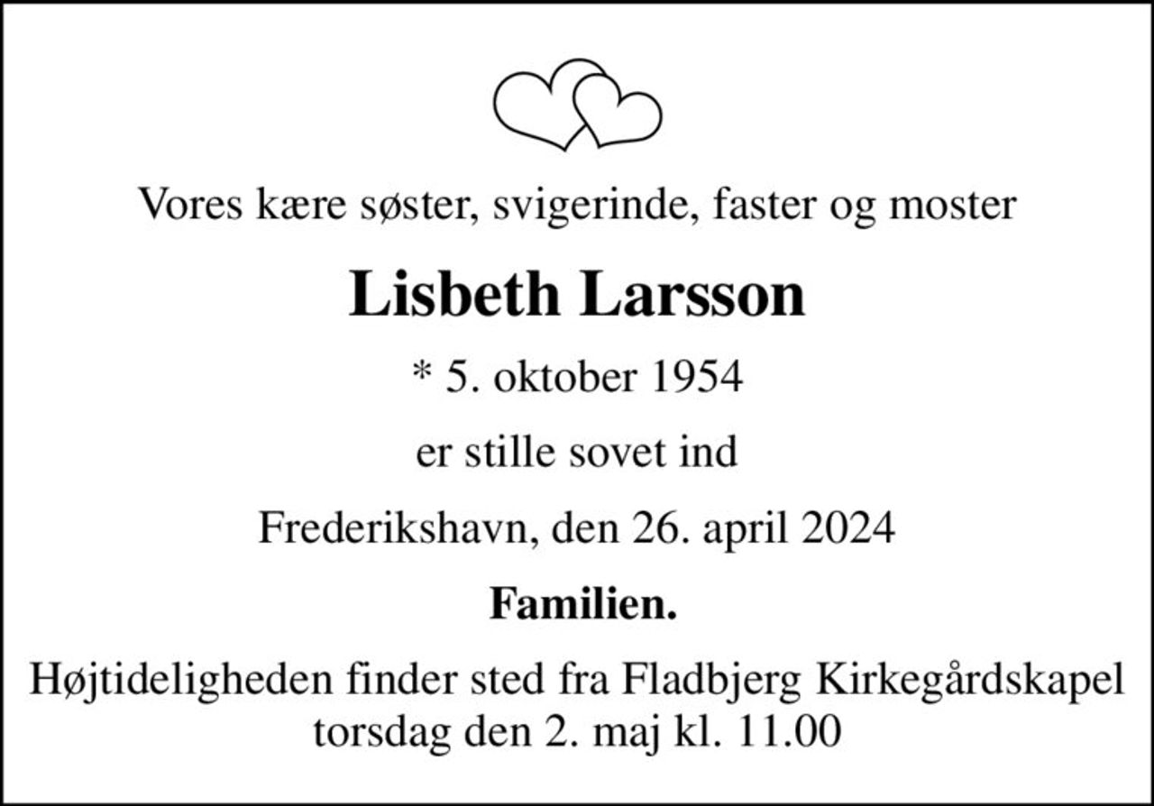 Vores kære søster, svigerinde, faster og moster
Lisbeth Larsson
* 5. oktober 1954
er stille sovet ind
Frederikshavn, den 26. april 2024
 Familien.
Højtideligheden finder sted fra Fladbjerg Kirkegårdskapel  torsdag den 2. maj kl. 11.00