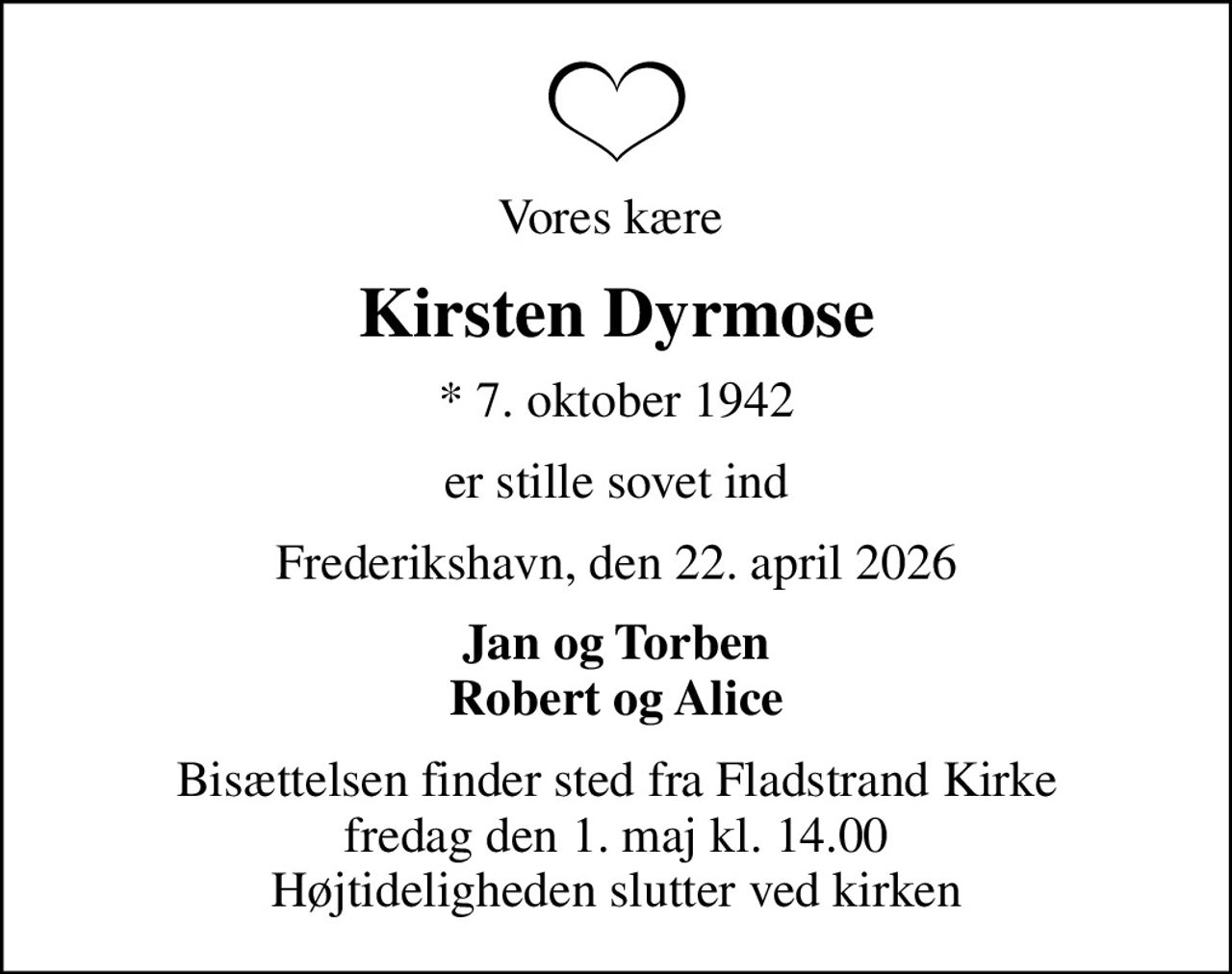 Vores kære 
Kirsten Dyrmose
* 7. oktober 1942
er stille sovet ind
Frederikshavn, den 22. april 2026
Jan og Torben Robert og Alice
Bisættelsen finder sted fra Fladstrand Kirke  fredag den 1. maj kl. 14.00  Højtideligheden slutter ved kirken