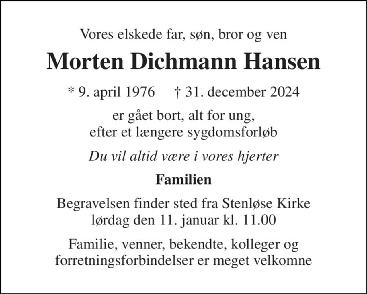 Vores elskede far, søn, bror og ven 
Morten Dichmann Hansen 
* 9. april 1976     † 31. december 2024 
er gået bort, alt for ung, efter et længere sygdomsforløb 
Du vil altid være i vores hjerter 
Familien 
Begravelsen finder sted fra Stenløse Kirke lørdag den 11. januar kl. 11.00 
Familie, venner, bekendte, kolleger og forretningsforbindelser er meget velkomne
