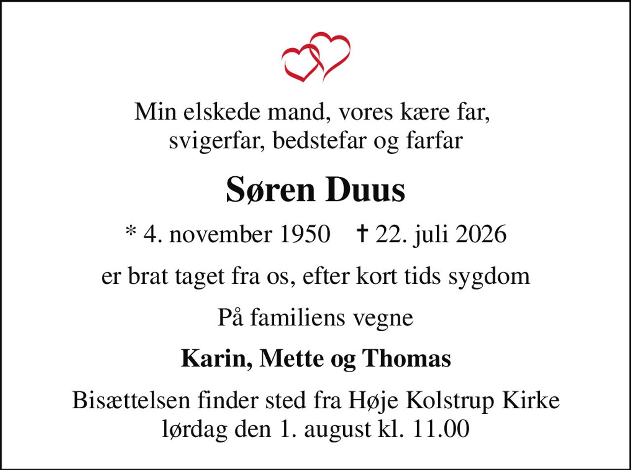 Min elskede mand, vores kære far,  svigerfar, bedstefar og farfar
Søren Duus
* 4. november 1950    ✝ 22. juli 2026
er brat taget fra os, efter kort tids sygdom
På familiens vegne
Karin, Mette og Thomas
Bisættelsen finder sted fra Høje Kolstrup Kirke  lørdag den 1. august kl. 11.00