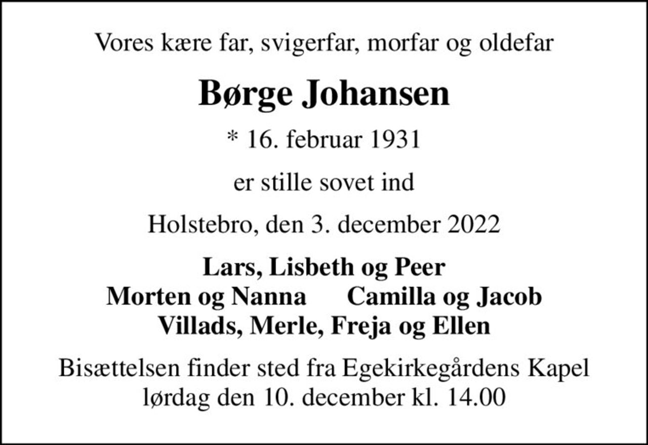 Vores kære far, svigerfar, morfar og oldefar
Børge Johansen
* 16. februar 1931
er stille sovet ind
Holstebro, den 3. december 2022
Lars, Lisbeth og Peer Morten og Nanna      Camilla og Jacob Villads, Merle, Freja og Ellen
Bisættelsen finder sted fra Egekirkegårdens Kapel  lørdag den 10. december kl. 14.00