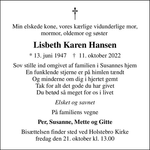 Min elskede kone, vores kærlige vidunderlige mor, mormor, oldemor og søster 
Lisbeth Karen Hansen
* 13. juni 1947    &#x271d; 11. oktober 2022
Sov stille ind omgivet af familien i Susannes hjem En funklende stjerne er på himlen tændt Og minderne om dig i hjertet gemt Tak for alt det gode du har givet Du betød så meget for os i livet
Elsket og savnet
På familiens vegne
Per, Susanne, Mette og Gitte
Bisættelsen finder sted ved Holstebro Kirke  fredag den 21. oktober kl. 13.00