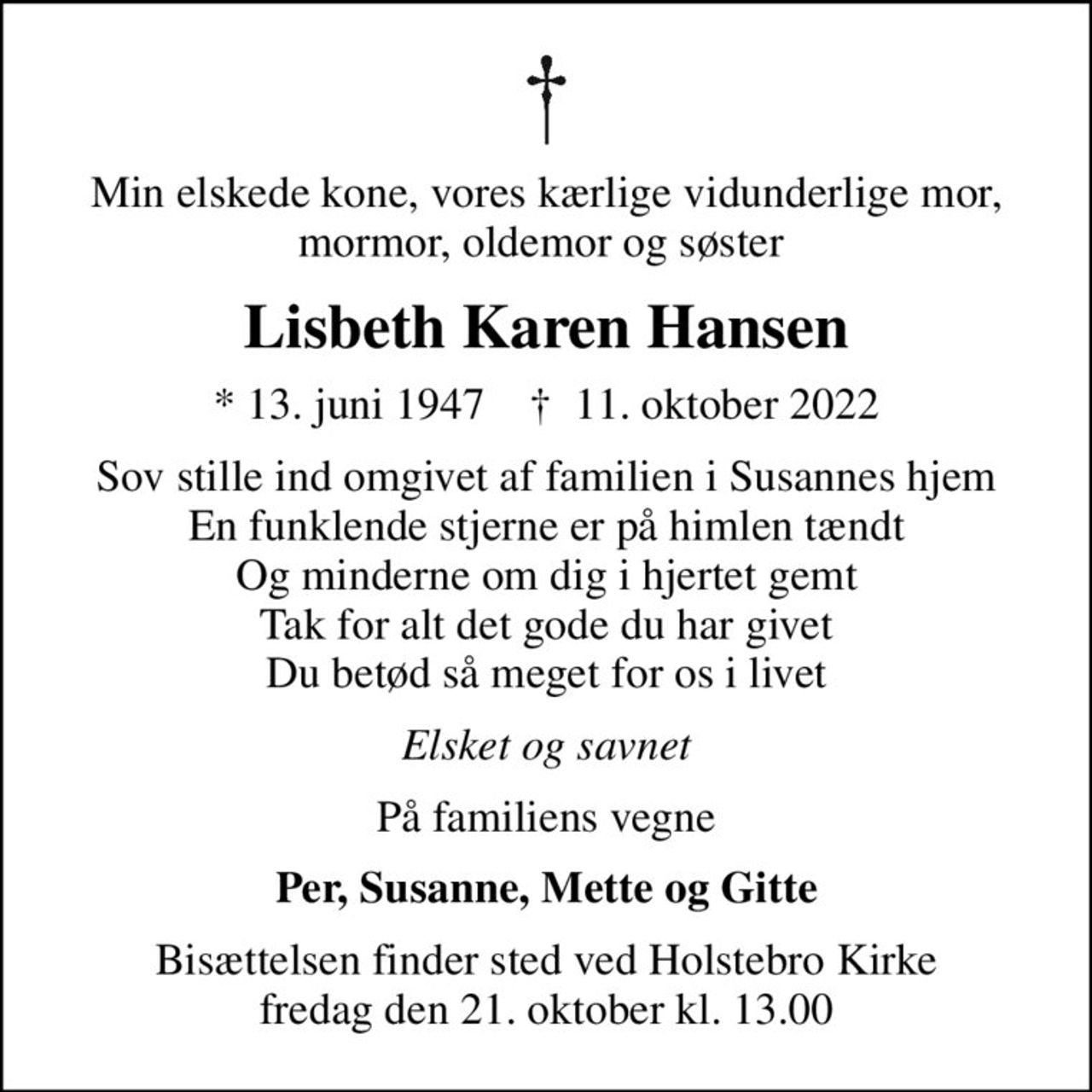 Min elskede kone, vores kærlige vidunderlige mor, mormor, oldemor og søster 
Lisbeth Karen Hansen
* 13. juni 1947    ✝ 11. oktober 2022
Sov stille ind omgivet af familien i Susannes hjem En funklende stjerne er på himlen tændt Og minderne om dig i hjertet gemt Tak for alt det gode du har givet Du betød så meget for os i livet
Elsket og savnet
På familiens vegne
Per, Susanne, Mette og Gitte
Bisættelsen finder sted ved Holstebro Kirke  fredag den 21. oktober kl. 13.00