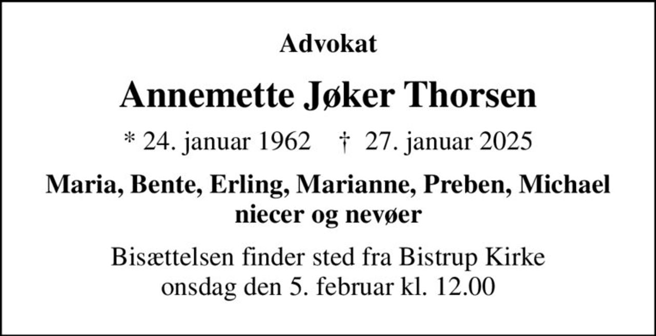 Advokat
Annemette Jøker Thorsen
* 24. januar 1962    ✝ 27. januar 2025
Maria, Bente, Erling, Marianne, Preben, Michael niecer og nevøer
Bisættelsen finder sted fra Bistrup Kirke  onsdag den 5. februar kl. 12.00