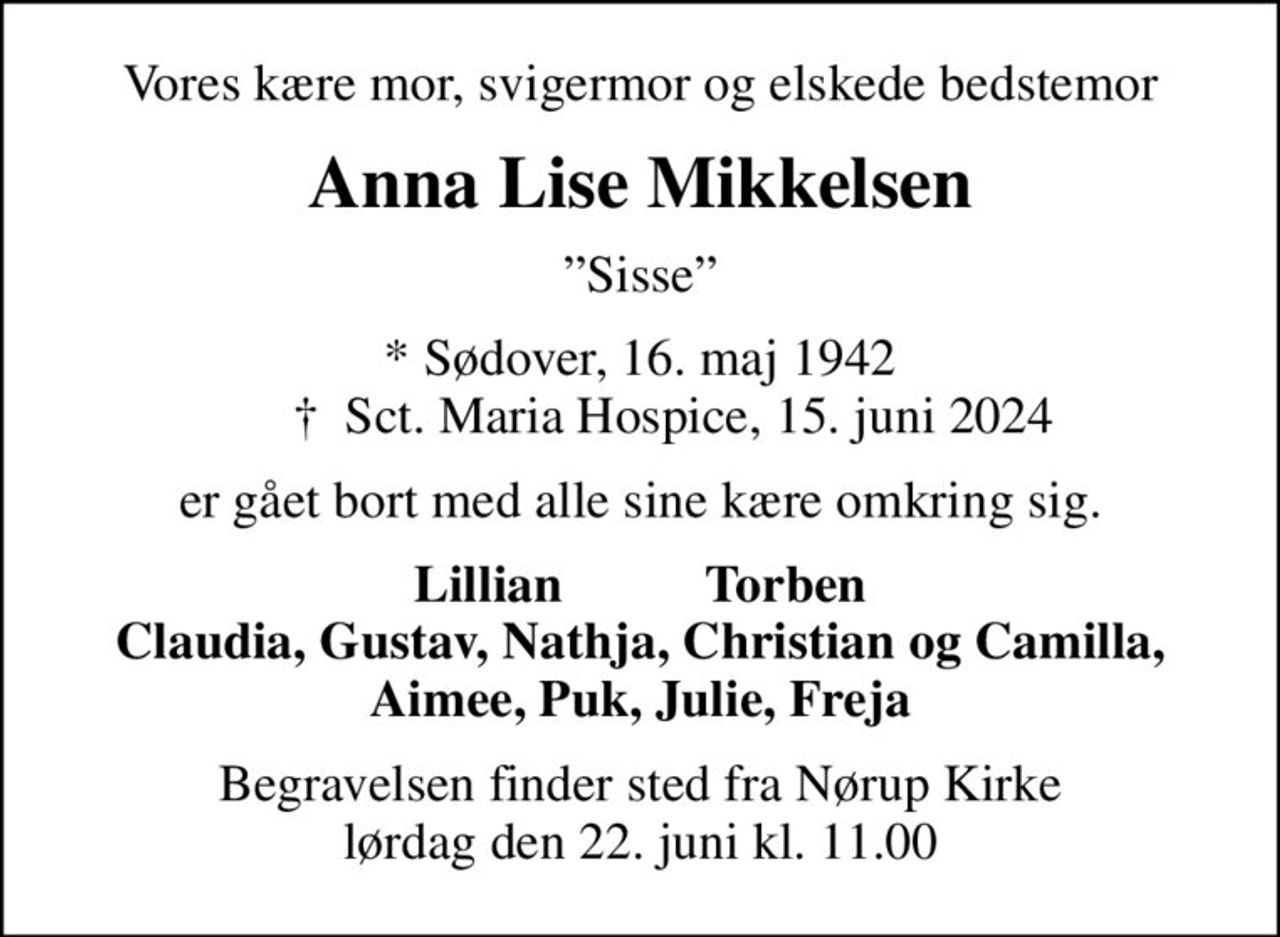 Vores kære mor, svigermor og elskede bedstemor
Anna Lise Mikkelsen
Sisse
* Sødover, 16. maj 1942      ✝ Sct. Maria Hospice, 15. juni 2024
er gået bort med alle sine kære omkring sig.
Lillian           Torben
Begravelsen finder sted fra Nørup Kirke  lørdag den 22. juni kl. 11.00