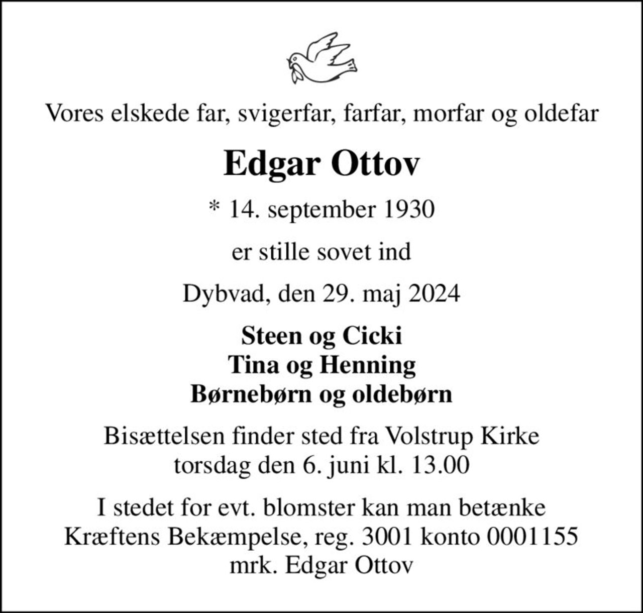 Vores elskede far, svigerfar, farfar, morfar og oldefar
Edgar Ottov
* 14. september 1930
er stille sovet ind
Dybvad, den 29. maj 2024
Steen og Cicki Tina og Henning Børnebørn og oldebørn
Bisættelsen finder sted fra Volstrup Kirke  torsdag den 6. juni kl. 13.00 
I stedet for evt. blomster kan man betænke
					Kræftens Bekæmpelse reg.3001konto0001155mrk. Edgar
					Ottov