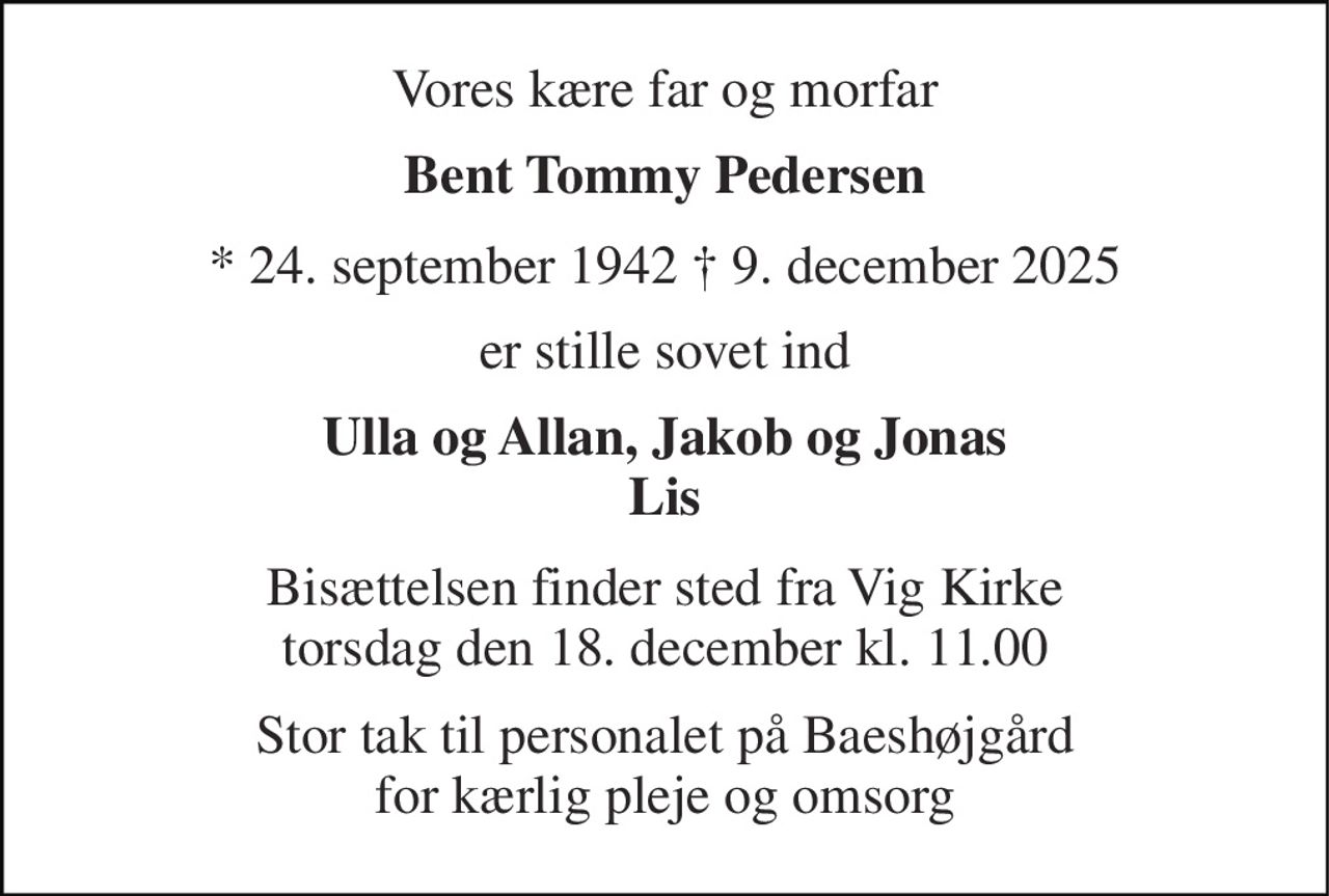 Vores kære far og morfar 
Bent Tommy Pedersen 
* 24. september 1942 † 9. december 2025 
er stille sovet ind 
Ulla og Allan, Jakob og Jonas Lis 
Bisættelsen finder sted fra Vig Kirke torsdag den 18. december kl. 11.00 
Stor tak til personalet på Baeshøjgård for kærlig pleje og omsorg