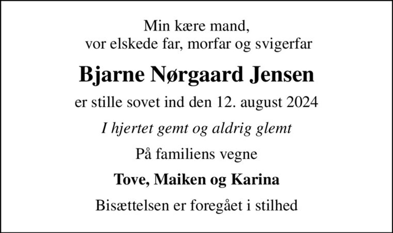 Min kære mand,  vor elskede far, morfar og svigerfar
Bjarne Nørgaard Jensen
er stille sovet ind den 12. august 2024
I hjertet gemt og aldrig glemt
På familiens vegne
Tove, Maiken og Karina
Bisættelsen er foregået i stilhed