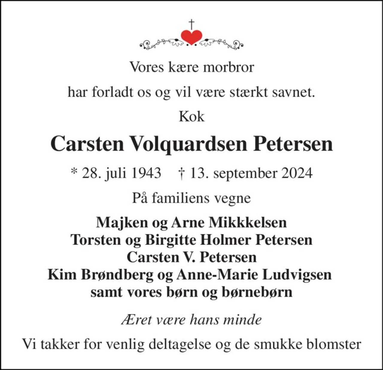 Vores kære morbror 
har forladt os og vil være stærkt savnet. 
Kok 
Carsten Volquardsen Petersen 
*​ 28. juli 1943​    †​ 13. september 2024 
På familiens vegne 
Majken og Arne Mikkkelsen Torsten og Birgitte Holmer Petersen Carsten V. Petersen Kim Brøndberg og Anne-Marie Ludvigsen  samt vores børn og børnebørn 
Æret være hans minde 
Vi takker for venlig deltagelse og de smukke blomster