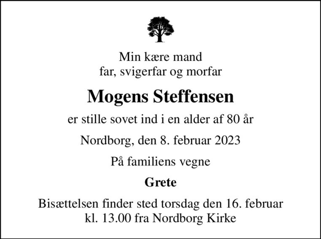 Min kære mand far, svigerfar og morfar
Mogens Steffensen
er stille sovet ind i en alder af 80 år
Nordborg, den 8. februar 2023
På familiens vegne
Grete
Bisættelsen finder sted torsdag den 16. februar kl. 13.00 fra Nordborg Kirke