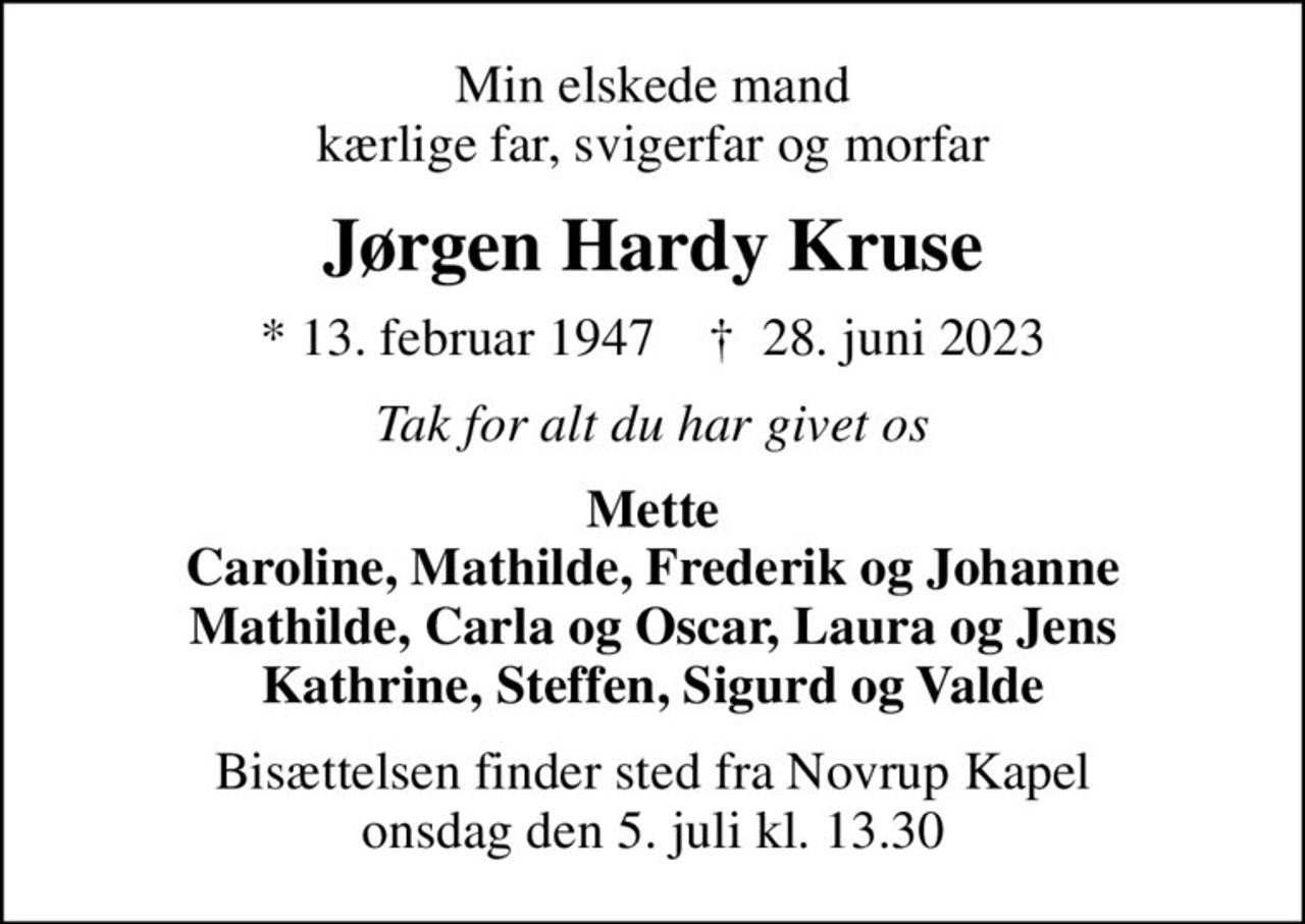 Min elskede mand kærlige far, svigerfar og morfar
Jørgen Hardy Kruse
* 13. februar 1947    ✝ 28. juni 2023
Tak for alt du har givet os
Mette Caroline, Mathilde, Frederik og Johanne Mathilde, Carla og Oscar, Laura og Jens Kathrine, Steffen, Sigurd og Valde
Bisættelsen finder sted fra Novrup Kapel  onsdag den 5. juli kl. 13.30
