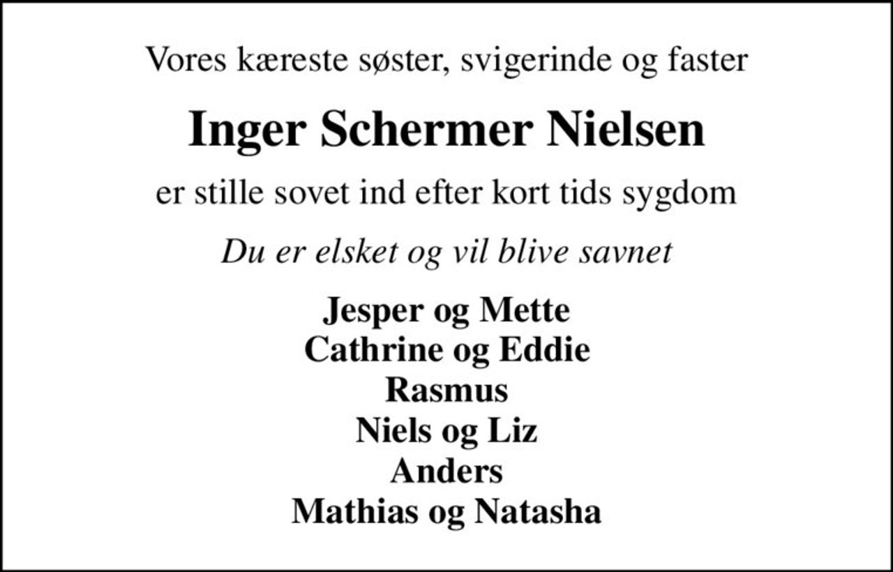Vores kæreste søster, svigerinde og faster
Inger Schermer Nielsen
er stille sovet ind efter kort tids sygdom
Du er elsket og vil blive savnet
Jesper og Mette Cathrine og Eddie Rasmus Niels og Liz Anders Mathias og Natasha