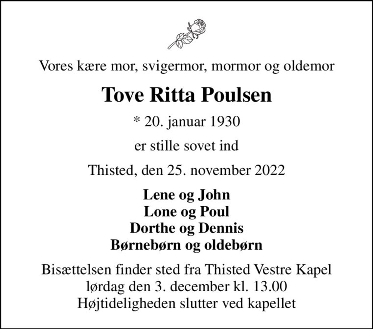 Vores kære mor, svigermor, mormor og oldemor
Tove Ritta Poulsen
* 20. januar 1930
er stille sovet ind
Thisted, den 25. november 2022
Lene og John Lone og Poul Dorthe og Dennis Børnebørn og oldebørn
Bisættelsen finder sted fra Thisted Vestre Kapel  lørdag den 3. december kl. 13.00  Højtideligheden slutter ved kapellet