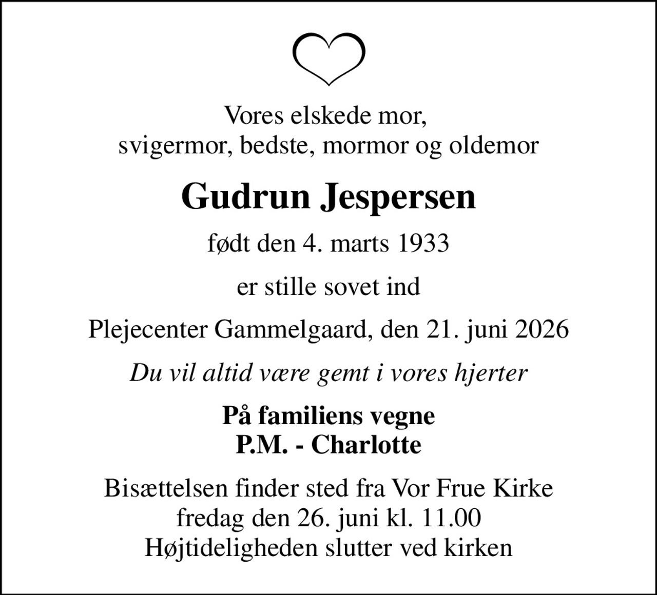 Vores elskede mor,  svigermor, bedste, mormor og oldemor
Gudrun Jespersen
født den 4. marts 1933
er stille sovet ind
Plejecenter Gammelgaard, den 21. juni 2026
Du vil altid være gemt i vores hjerter
På familiens vegne P.M. - Charlotte
Bisættelsen finder sted fra Vor Frue Kirke  fredag den 26. juni kl. 11.00  Højtideligheden slutter ved kirken