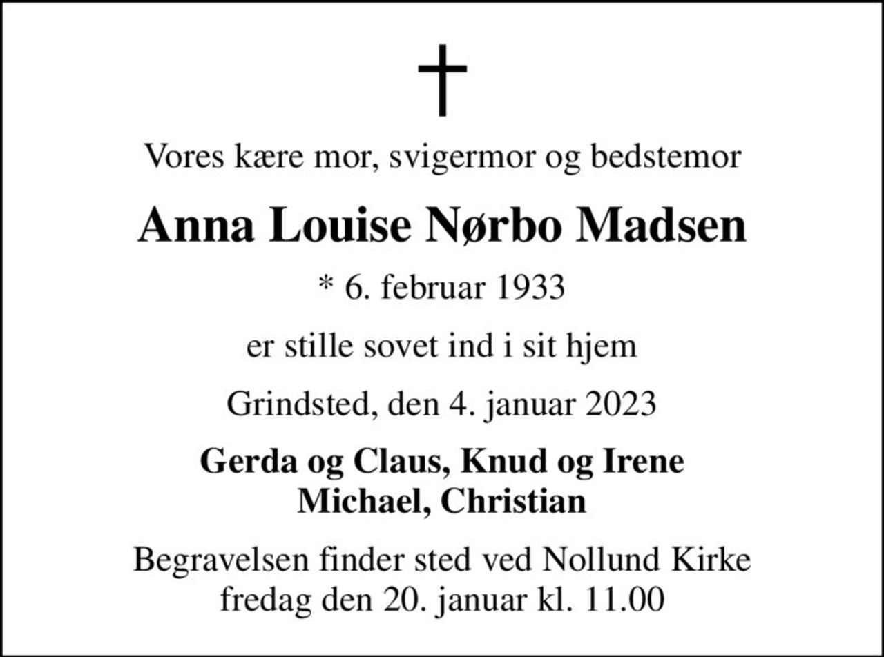 Vores kære mor, svigermor og bedstemor
Anna Louise Nørbo Madsen
* 6. februar 1933
er stille sovet ind i sit hjem
Grindsted, den 4. januar 2023
Gerda og Claus, Knud og Irene Michael, Christian
Begravelsen finder sted ved Nollund Kirke  fredag den 20. januar kl. 11.00