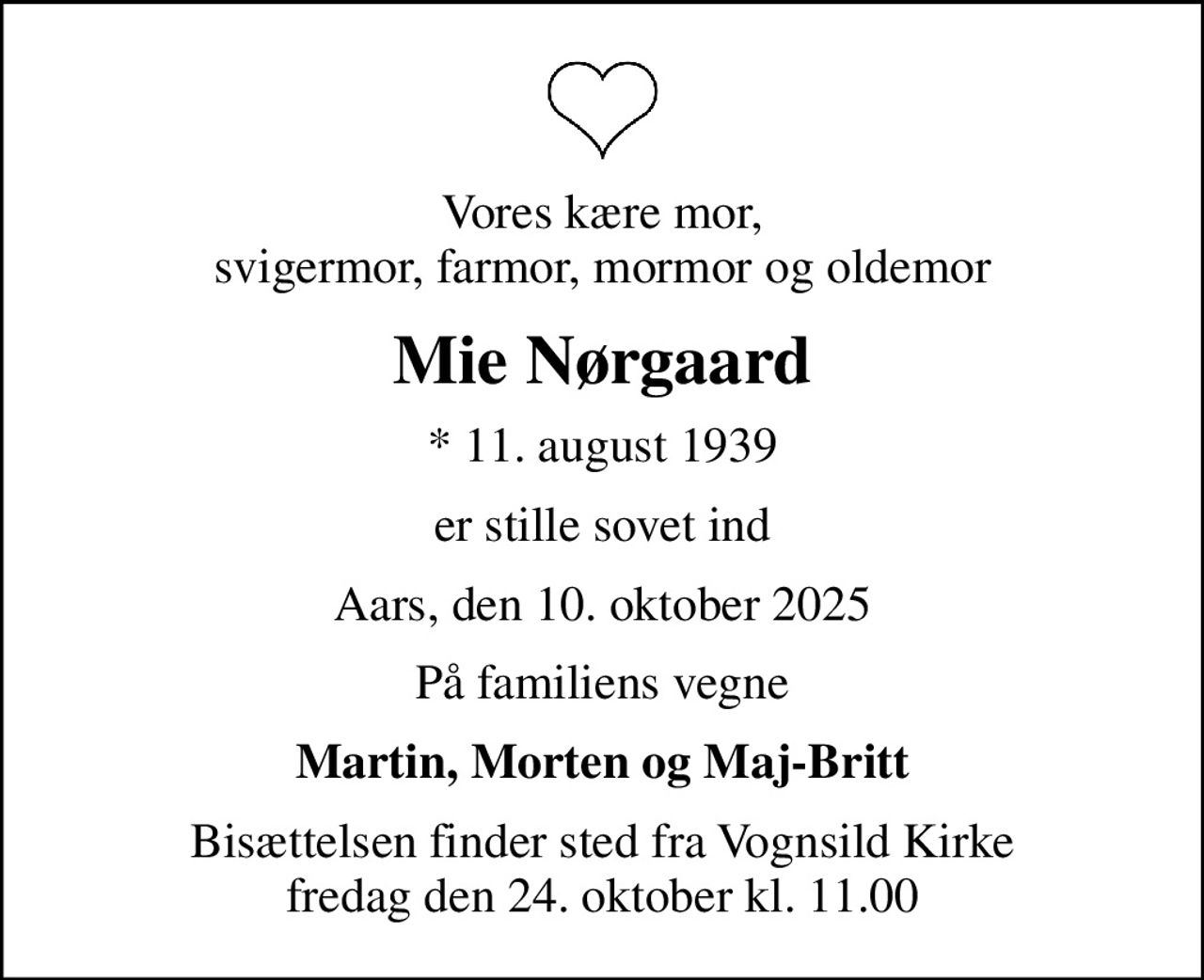 Vores kære mor, svigermor, farmor, mormor og oldemor
Mie Nørgaard
* 11. august 1939
er stille sovet ind
Aars, den 10. oktober 2025
På familiens vegne
Martin, Morten og Maj-Britt
Bisættelsen finder sted fra Vognsild Kirke  fredag den 24. oktober kl. 11.00