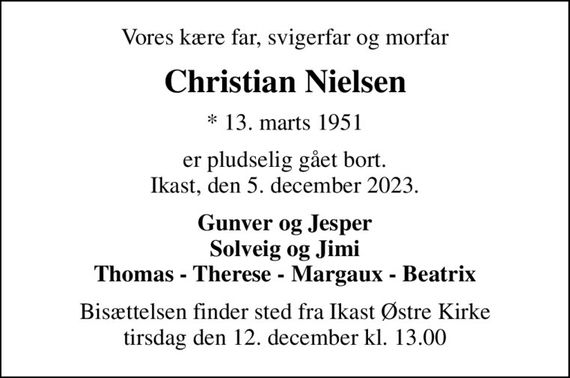 Vores kære far, svigerfar og morfar
Christian Nielsen
* 13. marts 1951
er pludselig gået bort. Ikast, den 5. december 2023.
Gunver og Jesper Solveig og Jimi Thomas - Therese - Margaux - Beatrix
Bisættelsen finder sted fra Ikast Østre Kirke  tirsdag den 12. december kl. 13.00