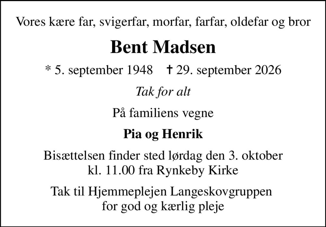 Vores kære far, svigerfar, morfar, farfar, oldefar og bror
Bent Madsen
* 5. september 1948    ✝ 29. september 2026
Tak for alt
På familiens vegne
Pia og Henrik
Bisættelsen finder sted lørdag den 3. oktober kl. 11.00 fra Rynkeby Kirke
Tak til Hjemmeplejen Langeskovgruppen  for god og kærlig pleje