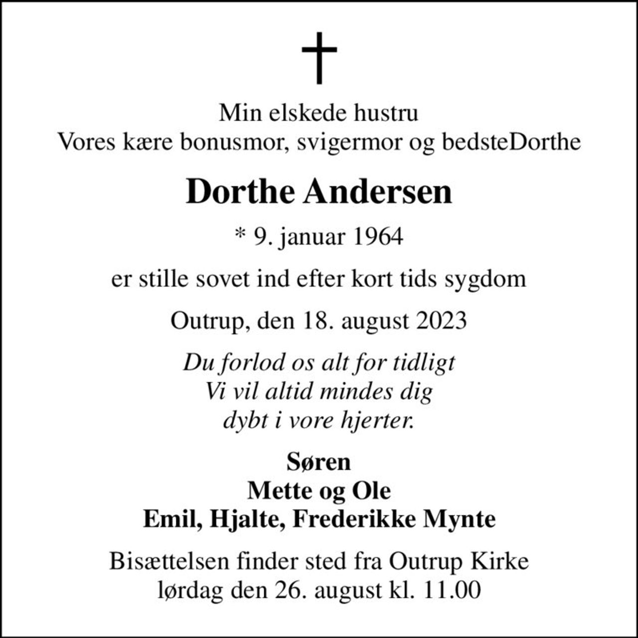 Min elskede hustru Vores kære bonusmor, svigermor og bedsteDorthe
Dorthe Andersen
* 9. januar 1964
er stille sovet ind efter kort tids sygdom
Outrup, den 18. august 2023
Du forlod os alt for tidligt Vi vil altid mindes dig dybt i vore hjerter.
Søren Mette og Ole Emil, Hjalte, Frederikke Mynte
Bisættelsen finder sted fra Outrup Kirke  lørdag den 26. august kl. 11.00