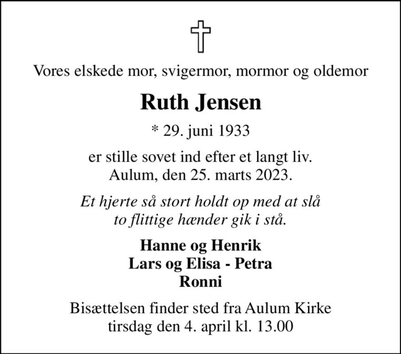 Vores elskede mor, svigermor, mormor og oldemor
Ruth Jensen
* 29. juni 1933
er stille sovet ind efter et langt liv. Aulum, den 25. marts 2023.
Et hjerte så stort holdt op med at slå to flittige hænder gik i stå.
Hanne og Henrik Lars og Elisa - Petra Ronni
Bisættelsen finder sted fra Aulum Kirke  tirsdag den 4. april kl. 13.00