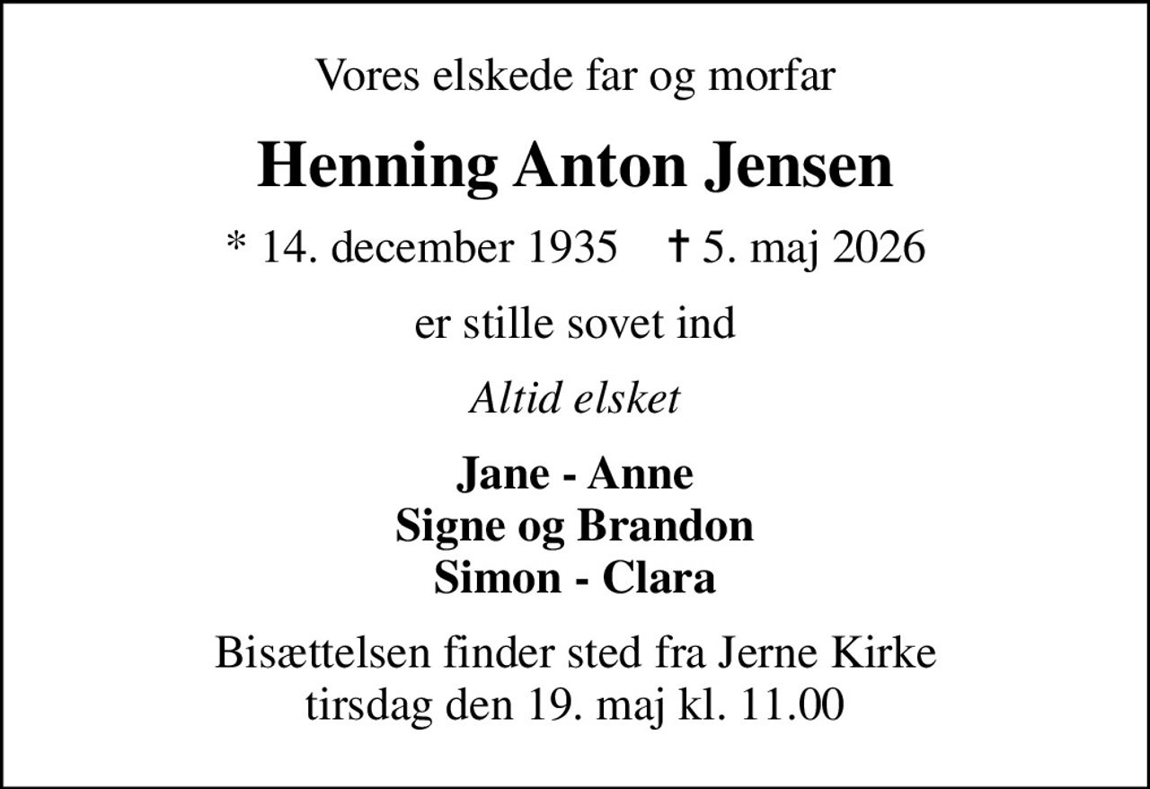 Vores elskede far og morfar
Henning Anton Jensen
* 14. december 1935    ✝ 5. maj 2026
er stille sovet ind
Altid elsket
Jane - Anne Signe og Brandon Simon - Clara
Bisættelsen finder sted fra Jerne Kirke  tirsdag den 19. maj kl. 11.00