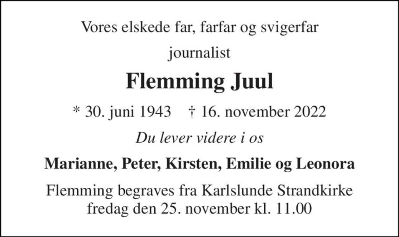 Vores elskede far, farfar og svigerfar 
journalist 
Flemming Juul 
* 30. juni 1943    ✝ 16. november 2022 
Du lever videre i os 
Marianne, Peter, Kirsten, Emilie og Leonora 
Flemming begraves fra Karlslunde Strandkirke fredag den 25. november kl. 11.00