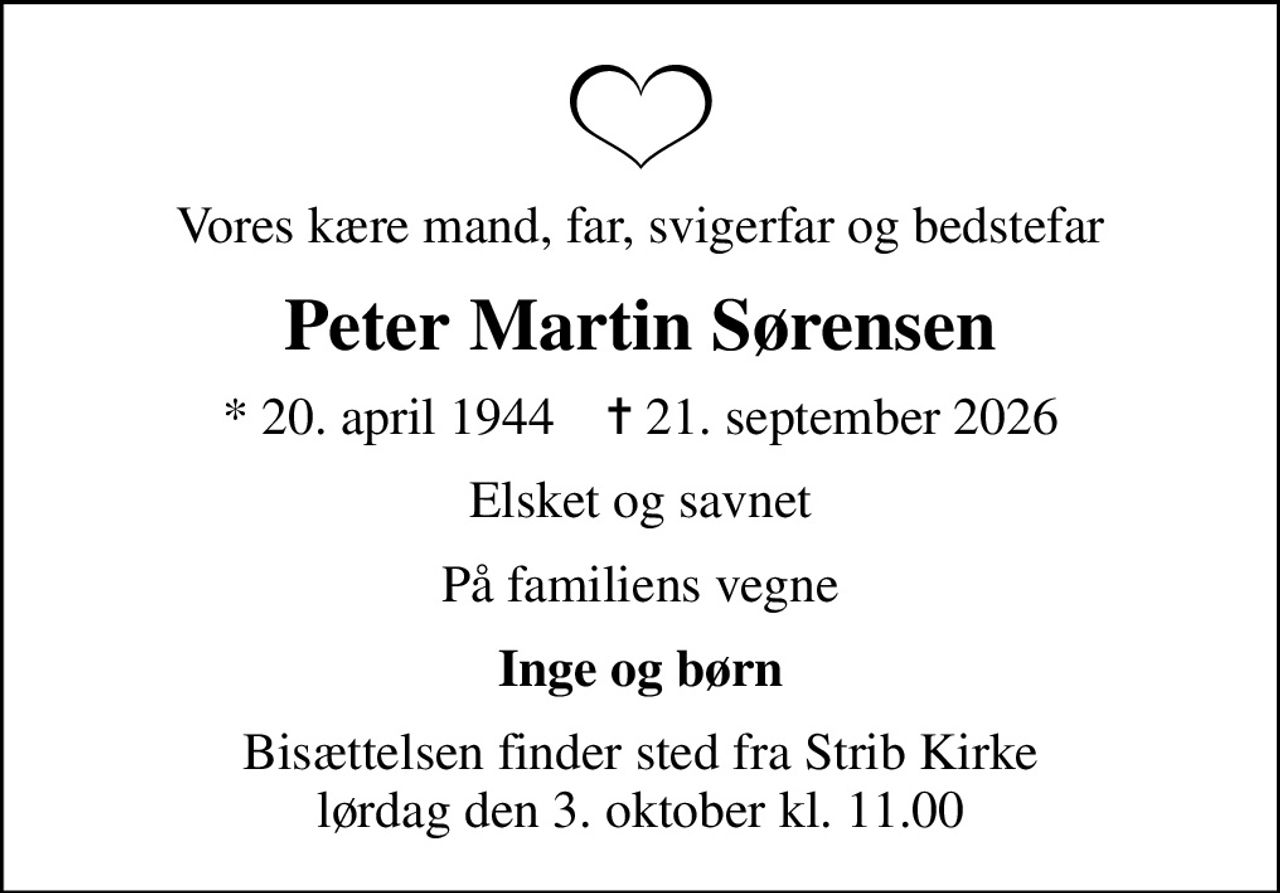 Vores kære mand, far, svigerfar og bedstefar
Peter Martin Sørensen
* 20. april 1944    ✝ 21. september 2026
Elsket og savnet
På familiens vegne
Inge og børn
Bisættelsen finder sted fra Strib Kirke  lørdag den 3. oktober kl. 11.00