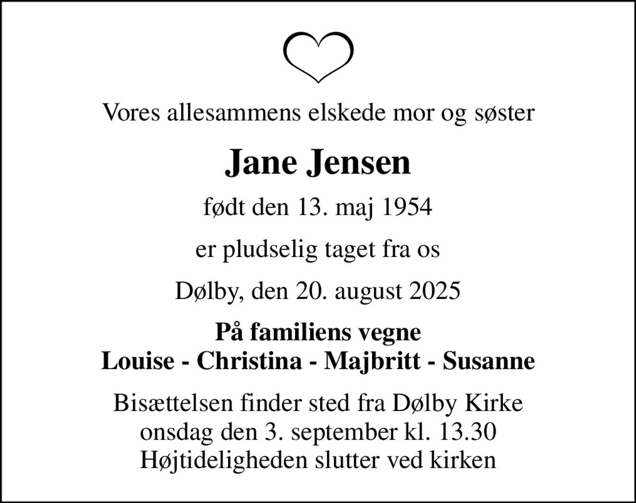 Vores allesammens elskede mor og søster
Jane Jensen
født den 13. maj 1954
er pludselig taget fra os
Dølby, den 20. august 2025
På familiens vegne Louise - Christina - Majbritt - Susanne
Bisættelsen finder sted fra Dølby Kirke  onsdag den 3. september kl. 13.30  Højtideligheden slutter ved kirken