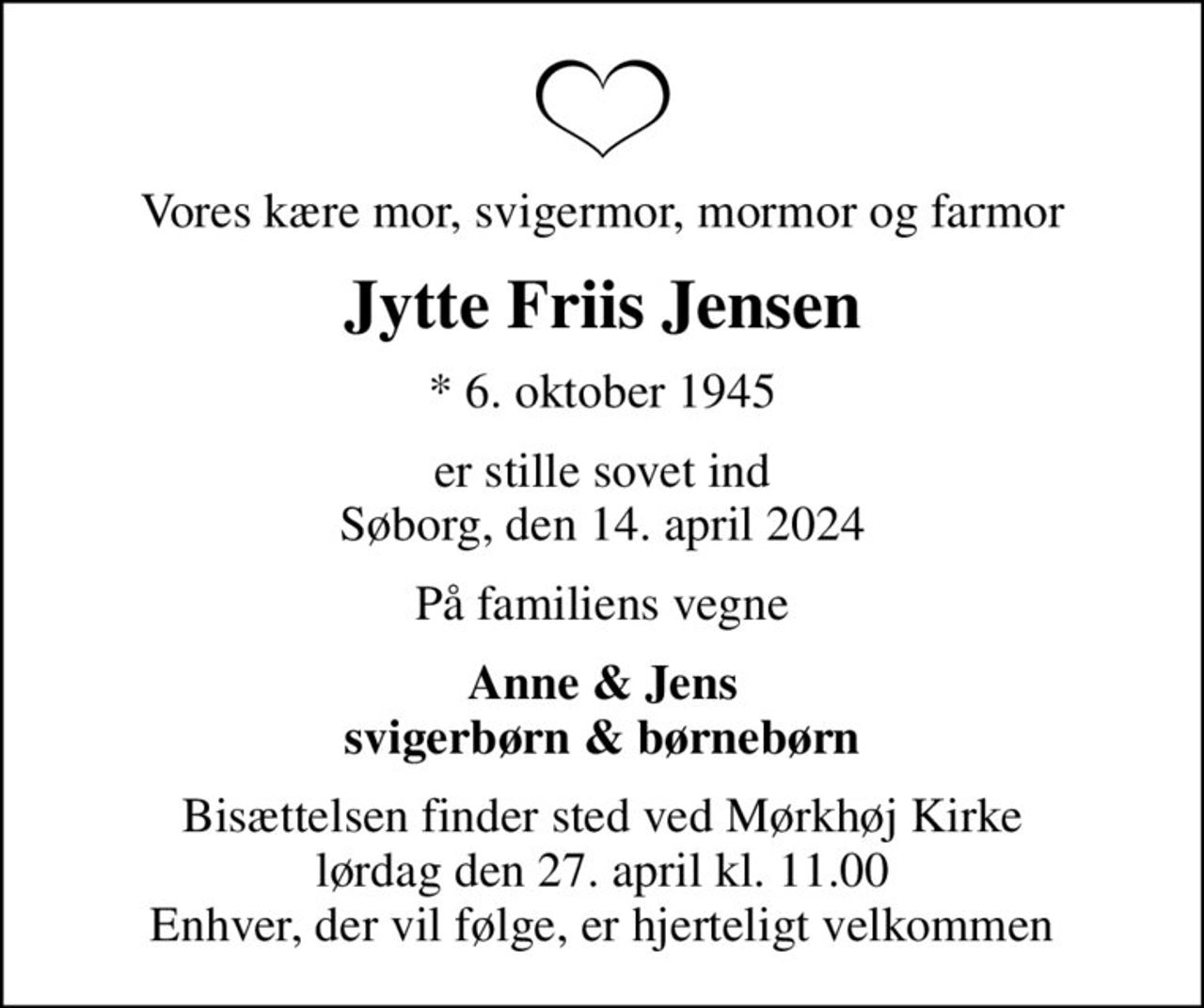 Vores kære mor, svigermor, mormor og farmor
Jytte Friis Jensen
* 6. oktober 1945
er stille sovet ind Søborg, den 14. april 2024
På familiens vegne
Anne & Jens svigerbørn & børnebørn
Bisættelsen finder sted ved Mørkhøj Kirke  lørdag den 27. april kl. 11.00  Enhver, der vil følge, er hjerteligt velkommen