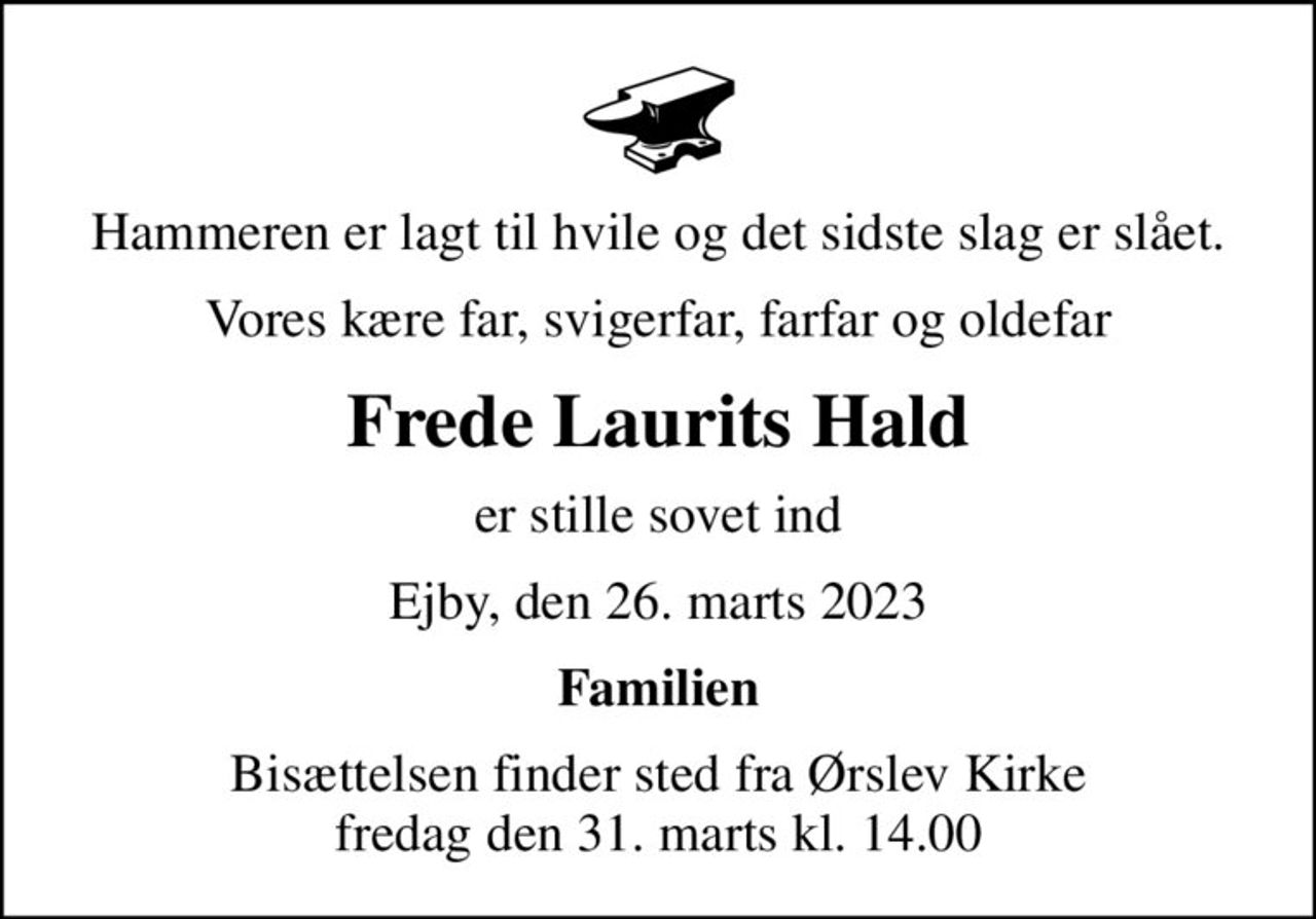 Hammeren er lagt til hvile og det sidste slag er slået.
Vores kære far, svigerfar, farfar og oldefar
Frede Laurits Hald
er stille sovet ind
Ejby, den 26. marts 2023
Familien
Bisættelsen finder sted fra Ørslev Kirke  fredag den 31. marts kl. 14.00