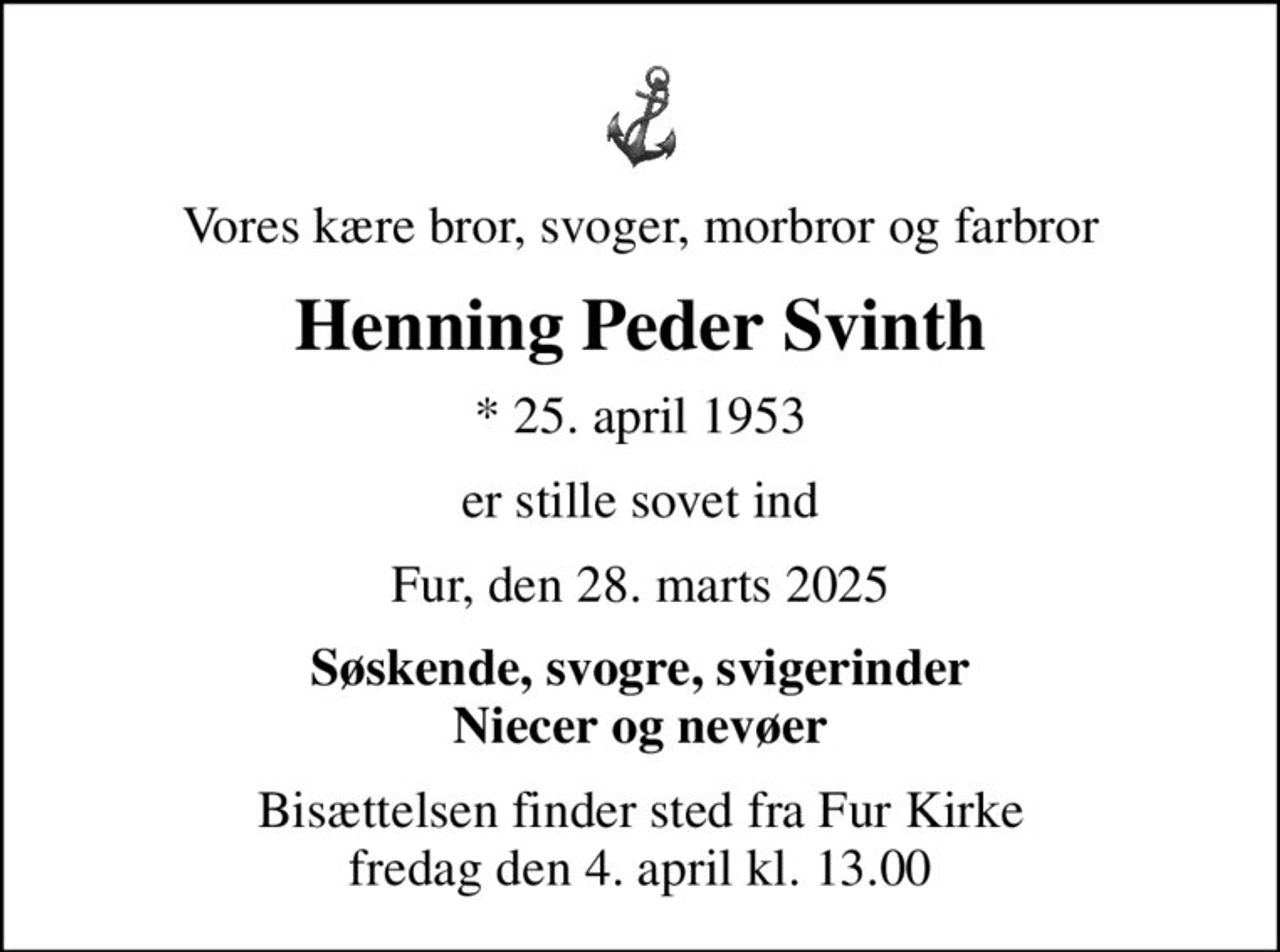 Vores kære bror, svoger, morbror og farbror
Henning Peder Svinth
* 25. april 1953
er stille sovet ind
Fur, den 28. marts 2025
Søskende, svogre, svigerinder Niecer og nevøer
Bisættelsen finder sted fra Fur Kirke  fredag den 4. april kl. 13.00