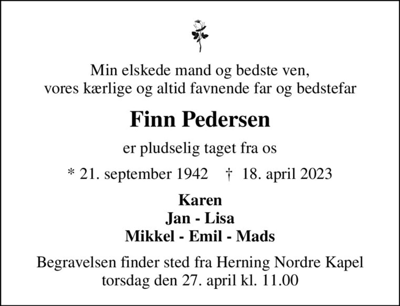 Min elskede mand og bedste ven, vores kærlige og altid favnende far og bedstefar
Finn Pedersen
er pludselig taget fra os
* 21. september 1942    ✝ 18. april 2023
Karen Jan - Lisa Mikkel - Emil - Mads
Begravelsen finder sted fra Herning Nordre Kapel  torsdag den 27. april kl. 11.00