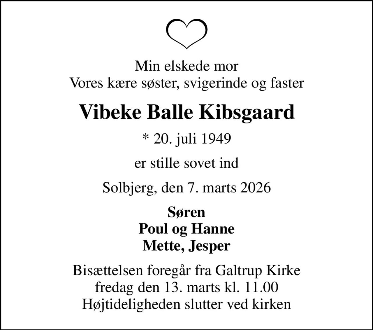 Min elskede mor Vores kære søster, svigerinde og faster
Vibeke Balle Kibsgaard
* 20. juli 1949
er stille sovet ind
Solbjerg, den 7. marts 2026
Søren Poul og Hanne Mette, Jesper
Bisættelsen foregår fra Galtrup Kirke  fredag den 13. marts kl. 11.00  Højtideligheden slutter ved kirken