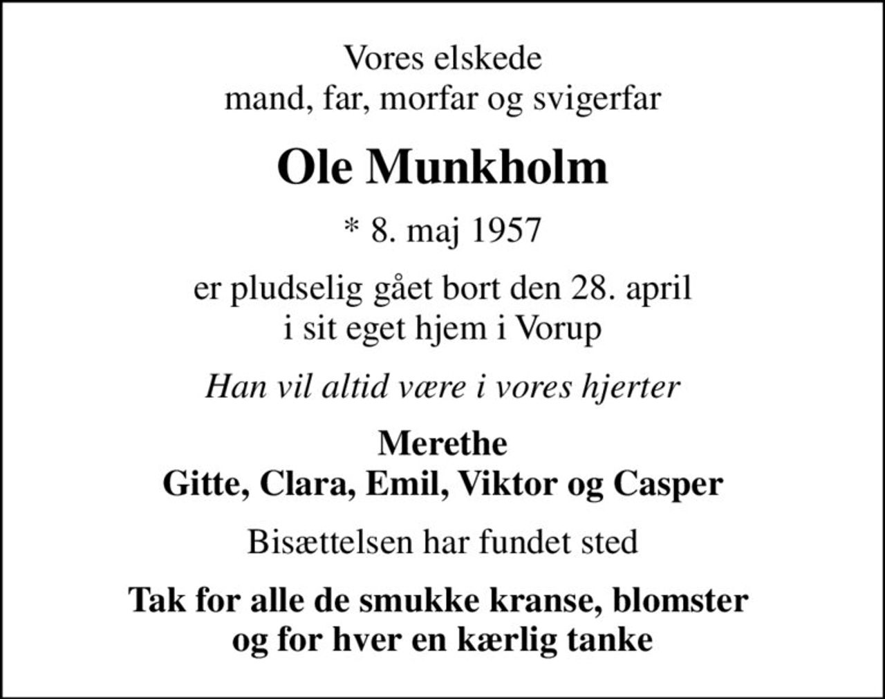 Vores elskede mand, far, morfar og svigerfar
Ole Munkholm
* 8. maj 1957
er pludselig gået bort den 28. april i sit eget hjem i Vorup
Han vil altid være i vores hjerter
Merethe Gitte, Clara, Emil, Viktor og Casper
Bisættelsen har fundet sted
Tak for alle de smukke kranse, blomster  og for hver en kærlig tanke