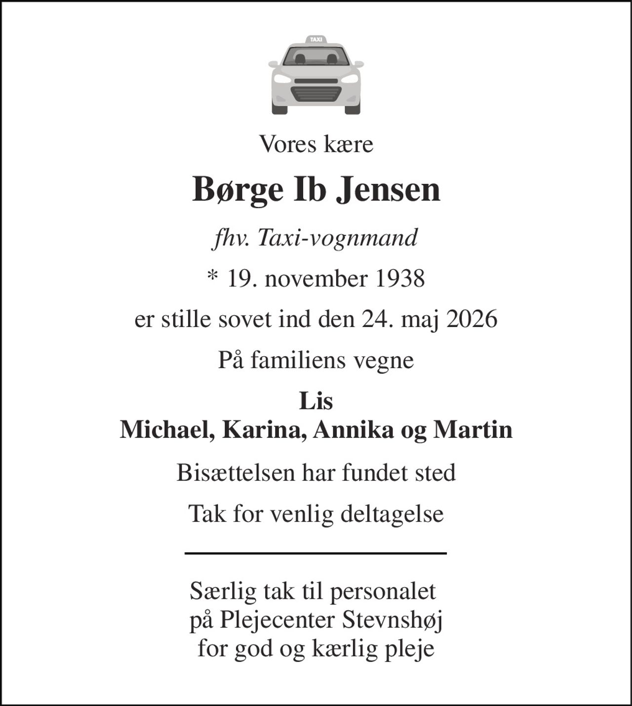 Vores kære 
Børge Ib Jensen 
fhv. Taxi-vognmand 
*​ 19. november 1938 
er stille sovet ind den 24. maj 2026 
På familiens vegne 
Lis Michael, Karina, Annika og Martin 
Bisættelsen har fundet sted 
Tak for venlig deltagelse 
Særlig tak til personalet  på Plejecenter Stevnshøj for god og kærlig pleje