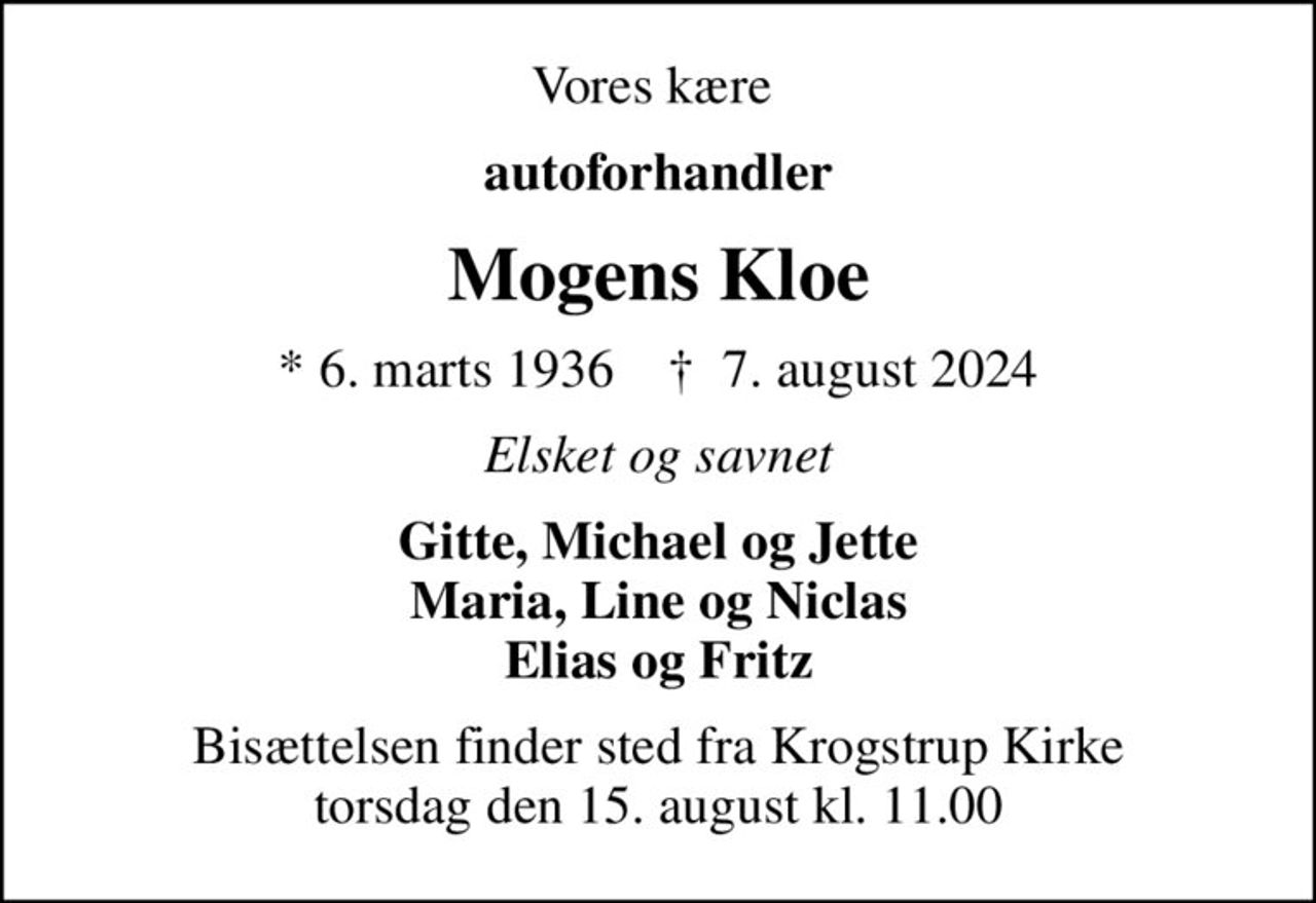 Vores kære 
autoforhandler
Mogens Kloe
* 6. marts 1936    ✝ 7. august 2024
Elsket og savnet
Gitte, Michael og Jette Maria, Line og Niclas Elias og Fritz
Bisættelsen finder sted fra Krogstrup Kirke  torsdag den 15. august kl. 11.00