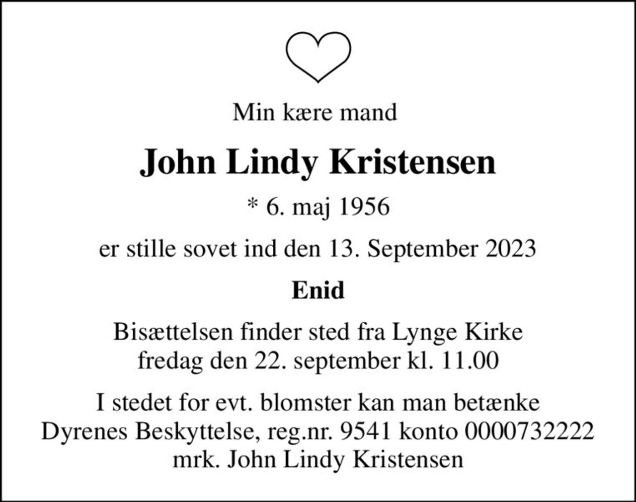 Min kære mand 
John Lindy Kristensen
* 6. maj 1956
er stille sovet ind den 13. September 2023
Enid
Bisættelsen finder sted fra Lynge Kirke  fredag den 22. september kl. 11.00 
I stedet for evt. blomster kan man betænke
					Dyrenes Beskyttelse reg.nr.9541konto0000732222mrk. John Lindy
					Kristensen