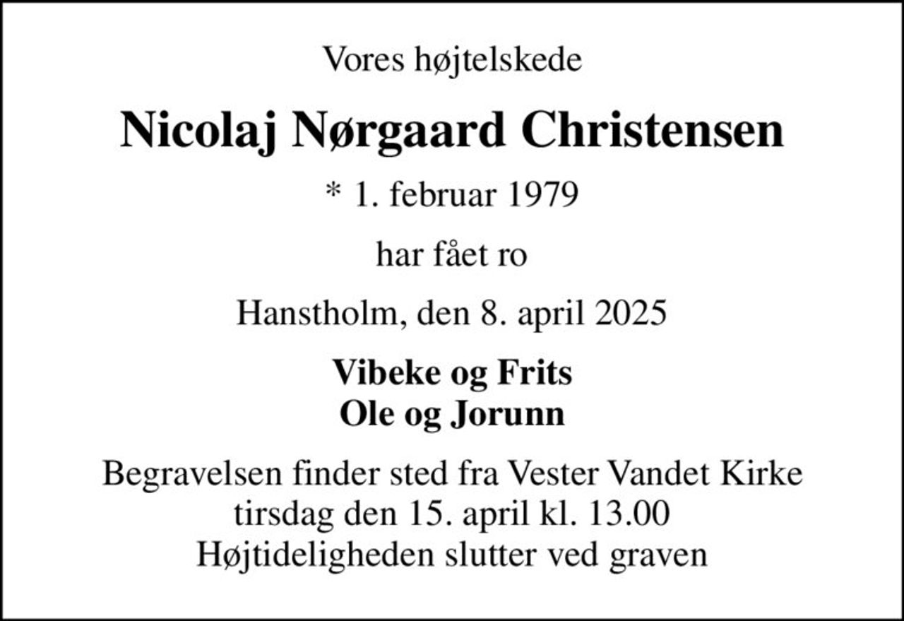 Vores højtelskede
Nicolaj Nørgaard Christensen
* 1. februar 1979
har fået ro
Hanstholm, den 8. april 2025
Vibeke og Frits Ole og Jorunn
Begravelsen finder sted fra Vester Vandet Kirke  tirsdag den 15. april kl. 13.00  Højtideligheden slutter ved graven