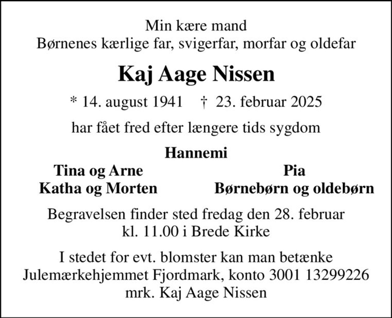 Min kære mand Børnenes kærlige far, svigerfar, morfar og oldefar
Kaj Aage Nissen
* 14. august 1941    ✝ 23. februar 2025
har fået fred efter længere tids sygdom
Hannemi
Tina og Arne
Pia
Katha og Morten
Børnebørn og oldebørn
Begravelsen finder sted fredag den 28. februar kl. 11.00 i Brede Kirke
I stedet for evt. blomster kan man betænke
					Julemærkehjemmet Fjordmark reg.3001konto13299226mrk. Kaj Aage
					Nissen