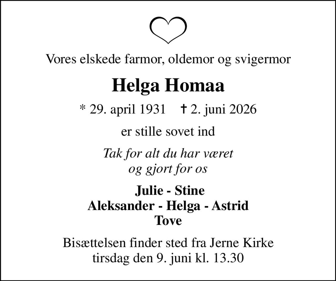 Vores elskede farmor, oldemor og svigermor
Helga Homaa
* 29. april 1931    ✝ 2. juni 2026
er stille sovet ind
Tak for alt du har været og gjort for os
 Julie - Stine Aleksander - Helga - Astrid Tove
Bisættelsen finder sted fra Jerne Kirke  tirsdag den 9. juni kl. 13.30
